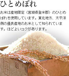 【ひとめぼれ】お米は産地限定（宮城県登米郡）

のひとめぼれを使用しています。東北地方、太平洋側の優良産地のお米として知られています。ほどよいコクがあり

ます。